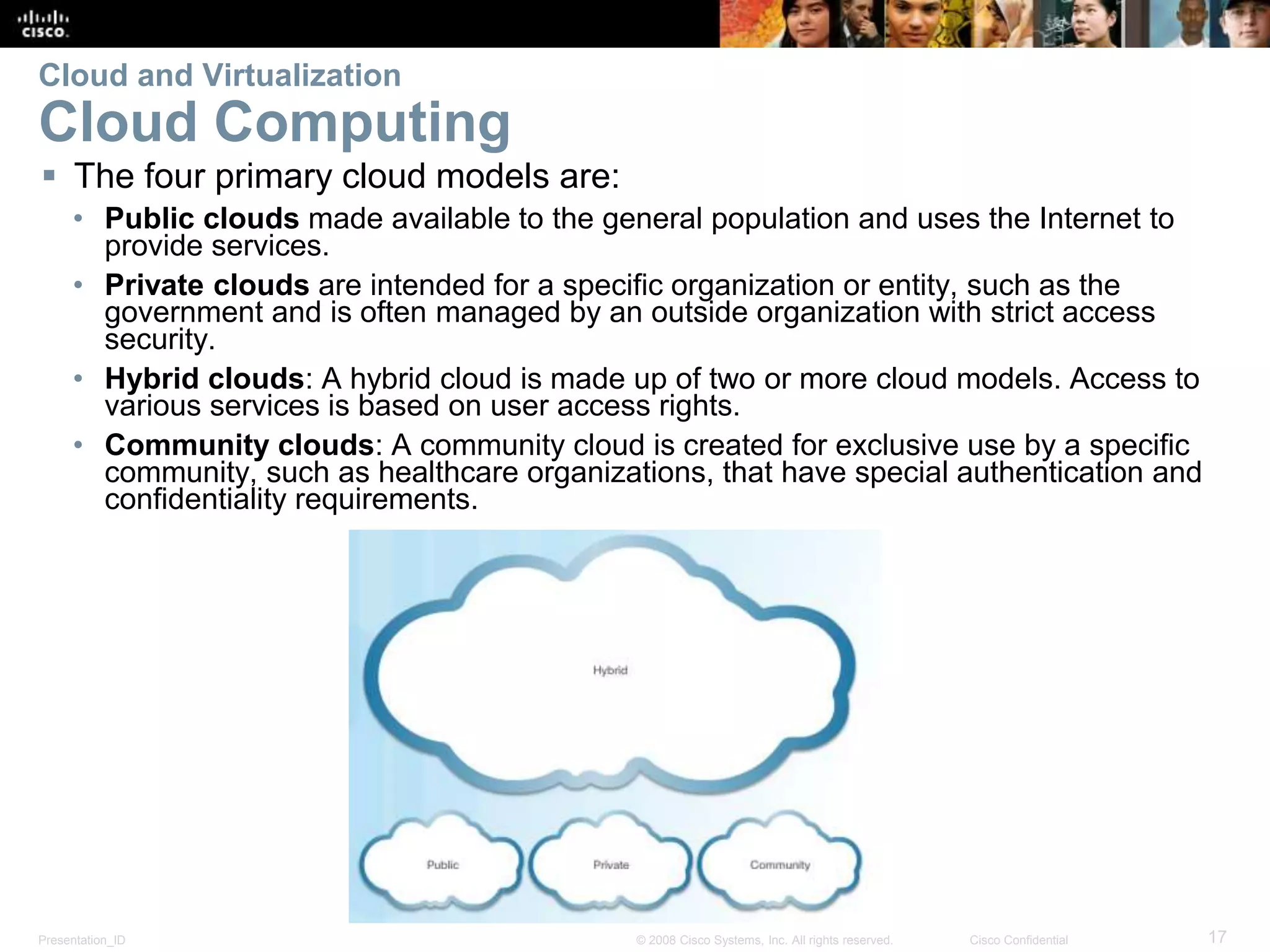 Presentation_ID 17© 2008 Cisco Systems, Inc. All rights reserved. Cisco Confidential
Cloud and Virtualization
Cloud Computing
 The four primary cloud models are:
• Public clouds made available to the general population and uses the Internet to
provide services.
• Private clouds are intended for a specific organization or entity, such as the
government and is often managed by an outside organization with strict access
security.
• Hybrid clouds: A hybrid cloud is made up of two or more cloud models. Access to
various services is based on user access rights.
• Community clouds: A community cloud is created for exclusive use by a specific
community, such as healthcare organizations, that have special authentication and
confidentiality requirements.
 