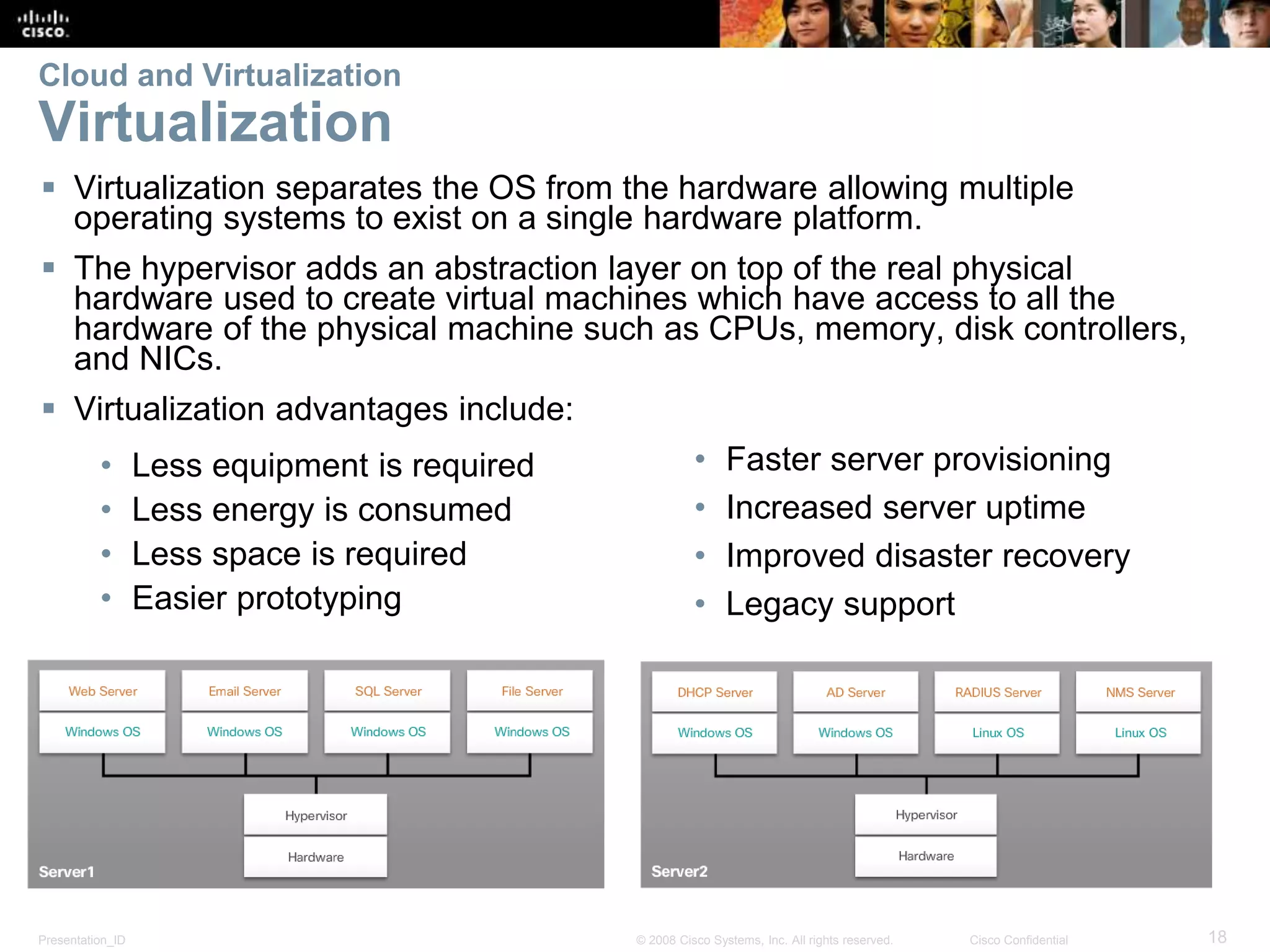 Presentation_ID 18© 2008 Cisco Systems, Inc. All rights reserved. Cisco Confidential
Cloud and Virtualization
Virtualization
 Virtualization separates the OS from the hardware allowing multiple
operating systems to exist on a single hardware platform.
 The hypervisor adds an abstraction layer on top of the real physical
hardware used to create virtual machines which have access to all the
hardware of the physical machine such as CPUs, memory, disk controllers,
and NICs.
 Virtualization advantages include:
• Less equipment is required
• Less energy is consumed
• Less space is required
• Easier prototyping
• Faster server provisioning
• Increased server uptime
• Improved disaster recovery
• Legacy support
 