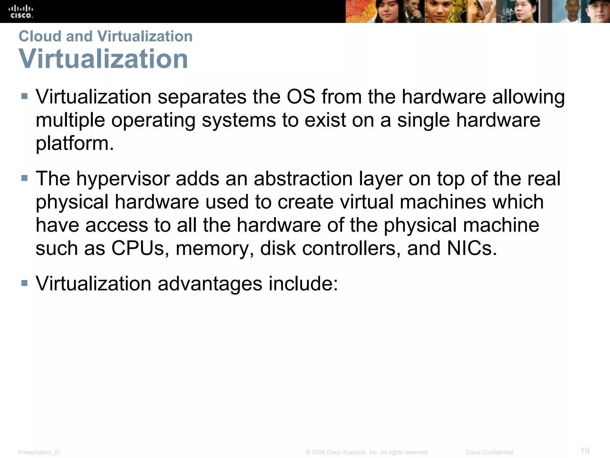 Presentation_ID 19© 2008 Cisco Systems, Inc. All rights reserved. Cisco Confidential
Cloud and Virtualization
Virtualization
 Virtualization separates the OS from the hardware allowing
multiple operating systems to exist on a single hardware
platform.
 The hypervisor adds an abstraction layer on top of the real
physical hardware used to create virtual machines which
have access to all the hardware of the physical machine
such as CPUs, memory, disk controllers, and NICs.
 Virtualization advantages include:
 