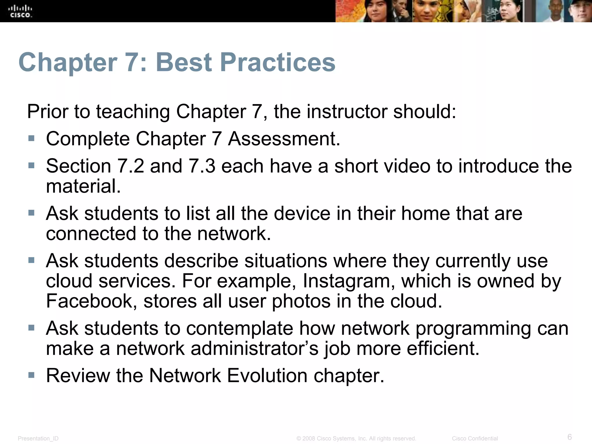 Presentation_ID 6© 2008 Cisco Systems, Inc. All rights reserved. Cisco Confidential
Chapter 7: Best Practices
Prior to teaching Chapter 7, the instructor should:
 Complete Chapter 7 Assessment.
 Section 7.2 and 7.3 each have a short video to introduce the
material.
 Ask students to list all the device in their home that are
connected to the network.
 Ask students describe situations where they currently use
cloud services. For example, Instagram, which is owned by
Facebook, stores all user photos in the cloud.
 Ask students to contemplate how network programming can
make a network administrator’s job more efficient.
 Review the Network Evolution chapter.
 