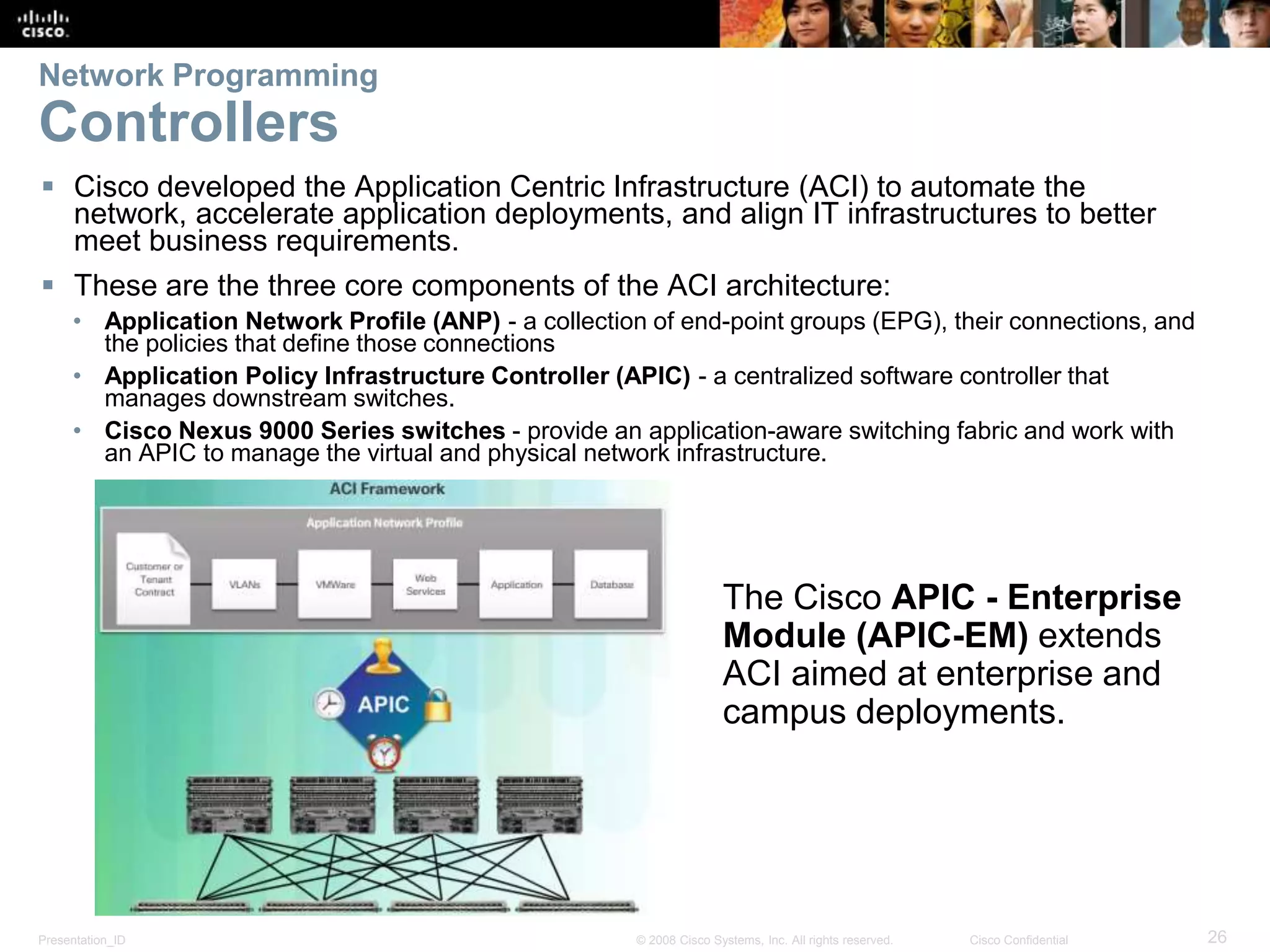 Presentation_ID 26© 2008 Cisco Systems, Inc. All rights reserved. Cisco Confidential
Network Programming
Controllers
 Cisco developed the Application Centric Infrastructure (ACI) to automate the
network, accelerate application deployments, and align IT infrastructures to better
meet business requirements.
 These are the three core components of the ACI architecture:
• Application Network Profile (ANP) - a collection of end-point groups (EPG), their connections, and
the policies that define those connections
• Application Policy Infrastructure Controller (APIC) - a centralized software controller that
manages downstream switches.
• Cisco Nexus 9000 Series switches - provide an application-aware switching fabric and work with
an APIC to manage the virtual and physical network infrastructure.
The Cisco APIC - Enterprise
Module (APIC-EM) extends
ACI aimed at enterprise and
campus deployments.
 