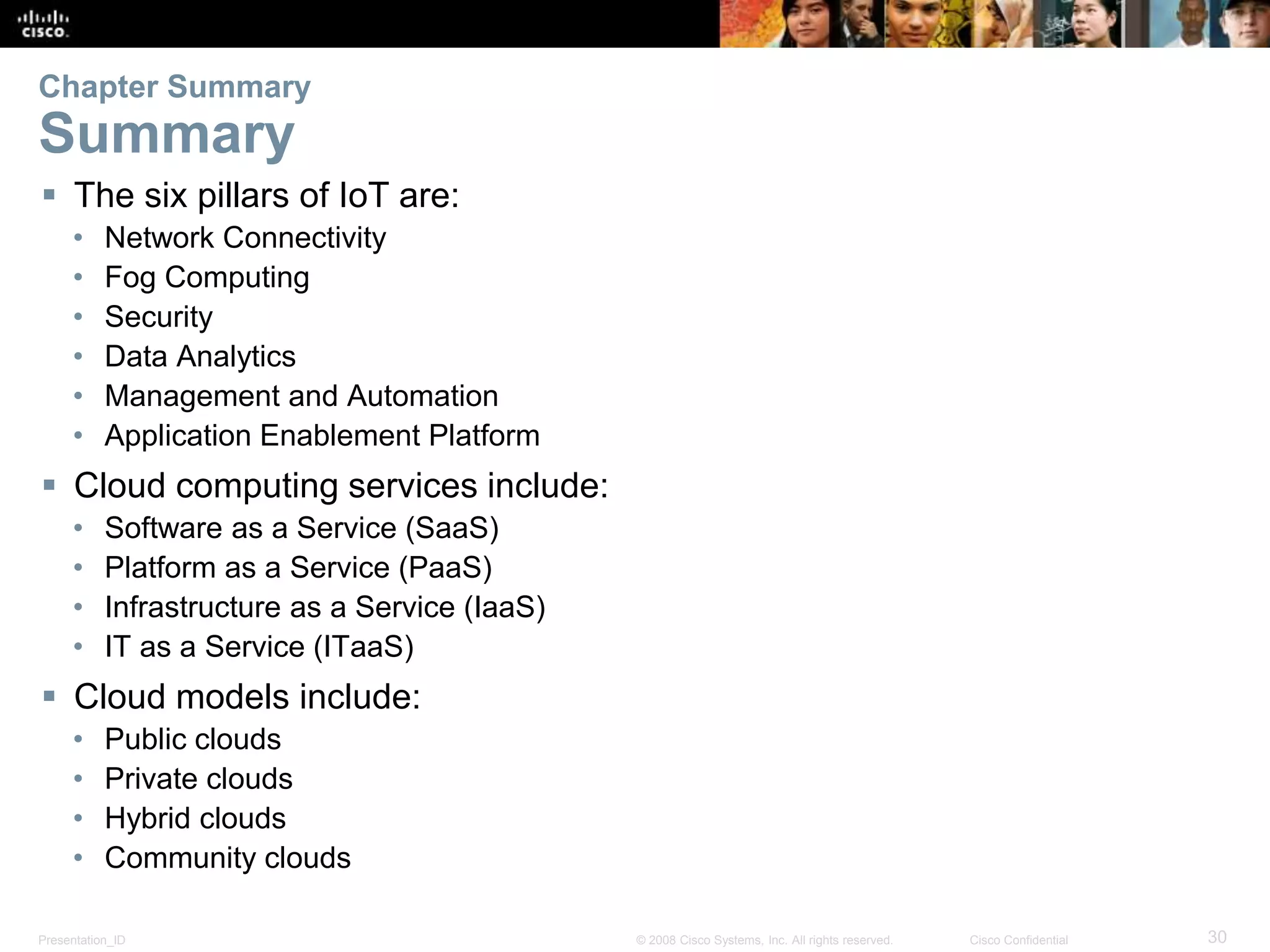 Presentation_ID 30© 2008 Cisco Systems, Inc. All rights reserved. Cisco Confidential
Chapter Summary
Summary
 The six pillars of IoT are:
• Network Connectivity
• Fog Computing
• Security
• Data Analytics
• Management and Automation
• Application Enablement Platform
 Cloud computing services include:
• Software as a Service (SaaS)
• Platform as a Service (PaaS)
• Infrastructure as a Service (IaaS)
• IT as a Service (ITaaS)
 Cloud models include:
• Public clouds
• Private clouds
• Hybrid clouds
• Community clouds
 