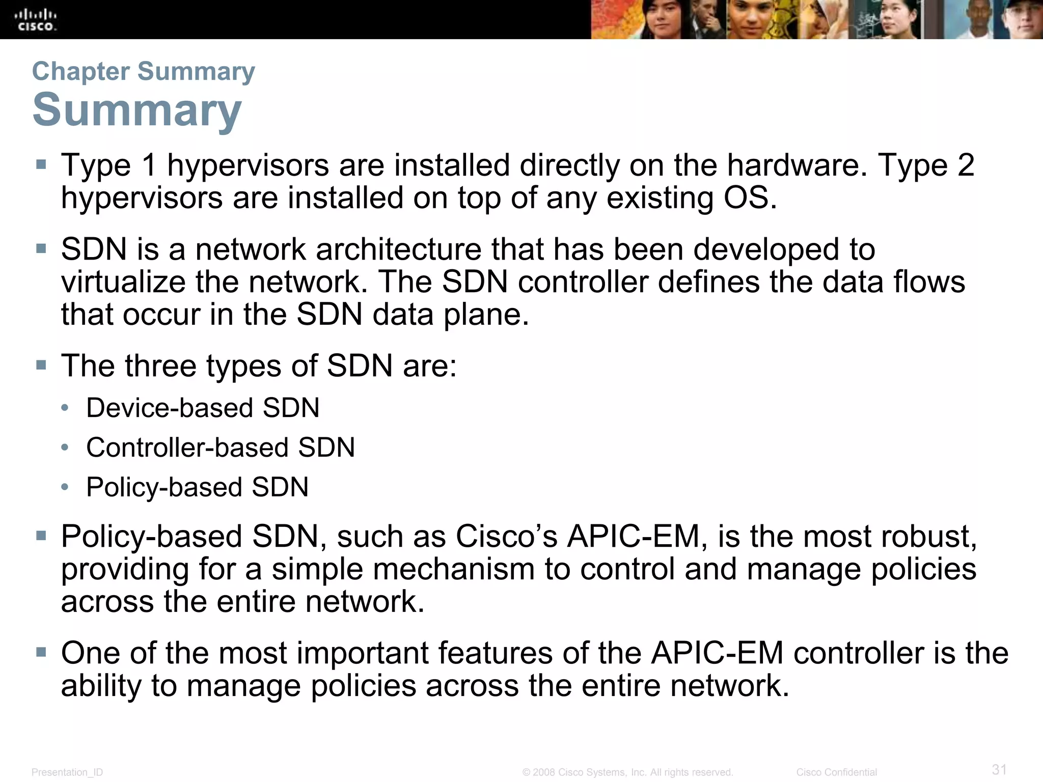 Presentation_ID 31© 2008 Cisco Systems, Inc. All rights reserved. Cisco Confidential
Chapter Summary
Summary
 Type 1 hypervisors are installed directly on the hardware. Type 2
hypervisors are installed on top of any existing OS.
 SDN is a network architecture that has been developed to
virtualize the network. The SDN controller defines the data flows
that occur in the SDN data plane.
 The three types of SDN are:
• Device-based SDN
• Controller-based SDN
• Policy-based SDN
 Policy-based SDN, such as Cisco’s APIC-EM, is the most robust,
providing for a simple mechanism to control and manage policies
across the entire network.
 One of the most important features of the APIC-EM controller is the
ability to manage policies across the entire network.
 