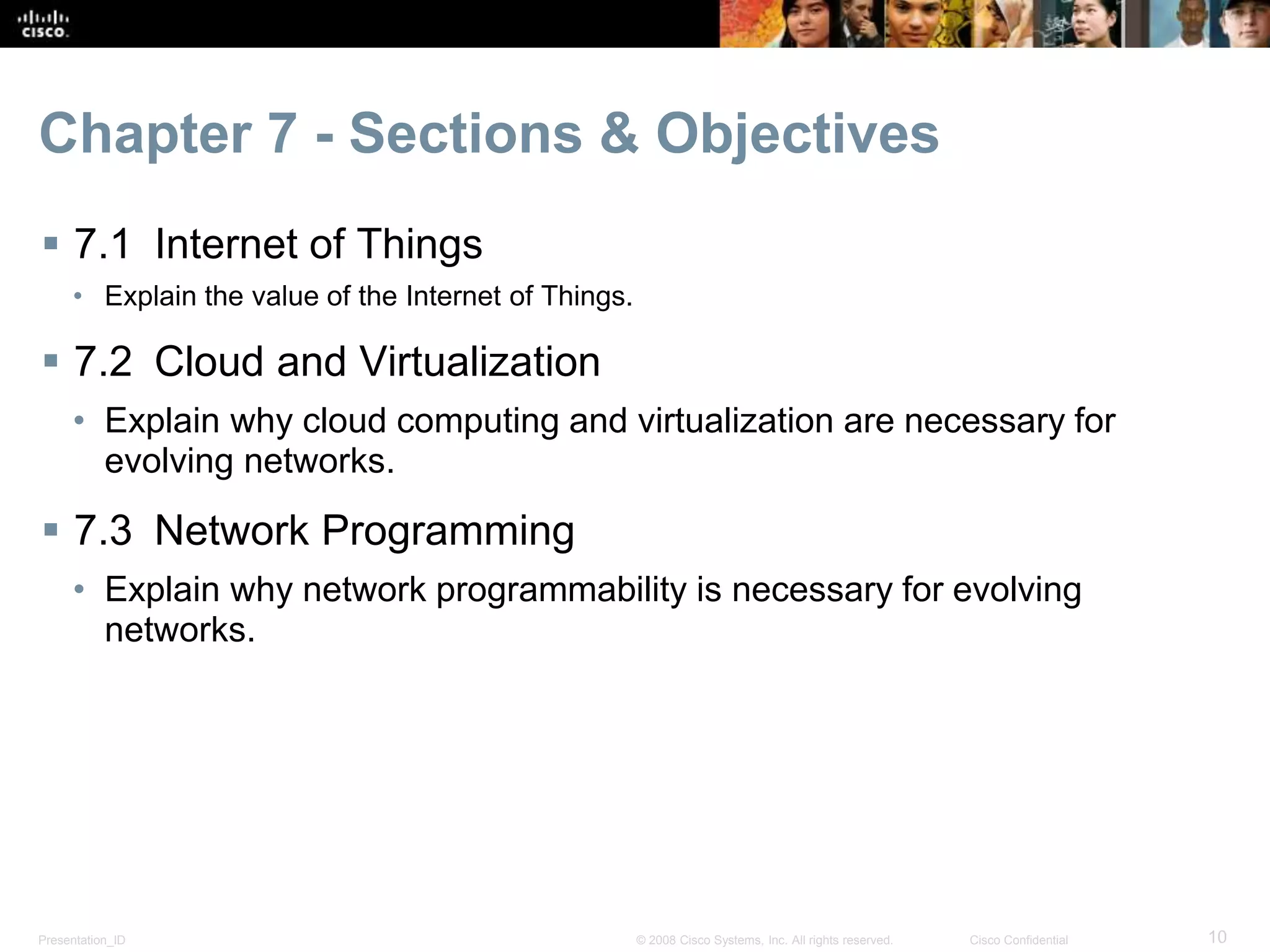 Presentation_ID 10© 2008 Cisco Systems, Inc. All rights reserved. Cisco Confidential
Chapter 7 - Sections & Objectives
 7.1 Internet of Things
• Explain the value of the Internet of Things.
 7.2 Cloud and Virtualization
• Explain why cloud computing and virtualization are necessary for
evolving networks.
 7.3 Network Programming
• Explain why network programmability is necessary for evolving
networks.
 