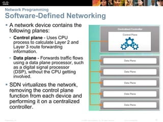 Presentation_ID 15© 2008 Cisco Systems, Inc. All rights reserved. Cisco Confidential
Network Programming
Software-Defined Networking
 A network device contains the
following planes:
• Control plane - Uses CPU
process to calculate Layer 2 and
Layer 3 route forwarding
information.
• Data plane - Forwards traffic flows
using a data plane processor, such
as a digital signal processor
(DSP), without the CPU getting
involved.
 SDN virtualizes the network,
removing the control plane
function from each device and
performing it on a centralized
controller.
 