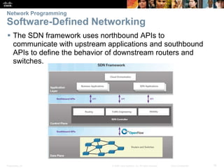Presentation_ID 16© 2008 Cisco Systems, Inc. All rights reserved. Cisco Confidential
Network Programming
Software-Defined Networking
 The SDN framework uses northbound APIs to
communicate with upstream applications and southbound
APIs to define the behavior of downstream routers and
switches.
 