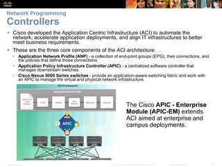 Presentation_ID 18© 2008 Cisco Systems, Inc. All rights reserved. Cisco Confidential
Network Programming
Controllers
 Cisco developed the Application Centric Infrastructure (ACI) to automate the
network, accelerate application deployments, and align IT infrastructures to better
meet business requirements.
 These are the three core components of the ACI architecture:
• Application Network Profile (ANP) - a collection of end-point groups (EPG), their connections, and
the policies that define those connections
• Application Policy Infrastructure Controller (APIC) - a centralized software controller that
manages downstream switches.
• Cisco Nexus 9000 Series switches - provide an application-aware switching fabric and work with
an APIC to manage the virtual and physical network infrastructure.
The Cisco APIC - Enterprise
Module (APIC-EM) extends
ACI aimed at enterprise and
campus deployments.
 