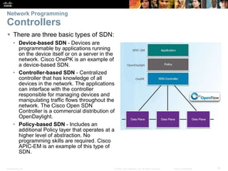 Presentation_ID 19© 2008 Cisco Systems, Inc. All rights reserved. Cisco Confidential
Network Programming
Controllers
 There are three basic types of SDN:
• Device-based SDN - Devices are
programmable by applications running
on the device itself or on a server in the
network. Cisco OnePK is an example of
a device-based SDN.
• Controller-based SDN - Centralized
controller that has knowledge of all
devices in the network. The applications
can interface with the controller
responsible for managing devices and
manipulating traffic flows throughout the
network. The Cisco Open SDN
Controller is a commercial distribution of
OpenDaylight.
• Policy-based SDN - Includes an
additional Policy layer that operates at a
higher level of abstraction. No
programming skills are required. Cisco
APIC-EM is an example of this type of
SDN.
 