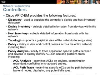 Presentation_ID 20© 2008 Cisco Systems, Inc. All rights reserved. Cisco Confidential
Network Programming
Controllers
 Cisco APIC-EM provides the following features:
• Discovery - used to populate the controller's device and host inventory
database.
• Device Inventory - collects detailed information from devices within the
network
• Host Inventory - collects detailed information from hosts with the
network
• Topology - supports a graphical view of the network (topology view)
• Policy - ability to view and control policies across the entire network
including QoS.
• Policy Analysis - ability to trace application specific paths between
end devices to quickly identify ACLs in use and problem areas
including:
o ACL Analysis - examines ACLs on devices, searching for
redundant, conflicting, or shadowed entries.
o ACL Path Trace - examines specific ACLs on the path between
two end nodes, displaying any potential issues.
 