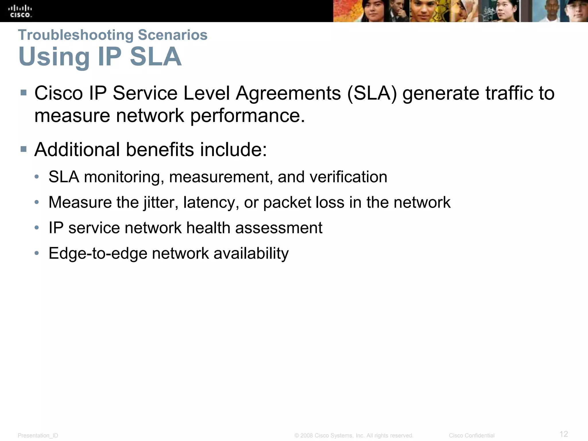 Presentation_ID 12© 2008 Cisco Systems, Inc. All rights reserved. Cisco Confidential Troubleshooting Scenarios Using IP SLA  Cisco IP Service Level Agreements (SLA) generate traffic to measure network performance.  Additional benefits include: • SLA monitoring, measurement, and verification • Measure the jitter, latency, or packet loss in the network • IP service network health assessment • Edge-to-edge network availability 
