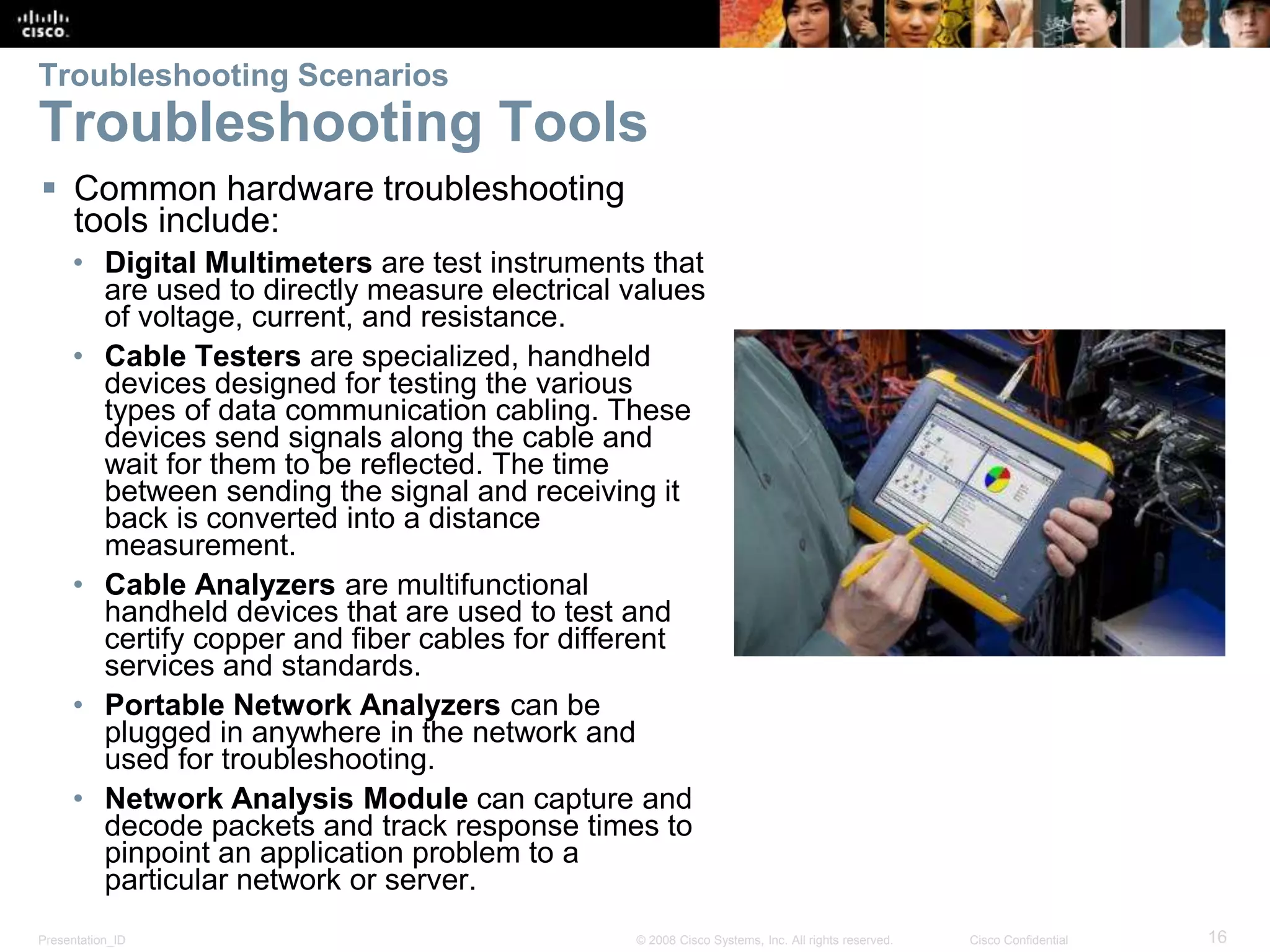 Presentation_ID 16© 2008 Cisco Systems, Inc. All rights reserved. Cisco Confidential Troubleshooting Scenarios Troubleshooting Tools  Common hardware troubleshooting tools include: • Digital Multimeters are test instruments that are used to directly measure electrical values of voltage, current, and resistance. • Cable Testers are specialized, handheld devices designed for testing the various types of data communication cabling. These devices send signals along the cable and wait for them to be reflected. The time between sending the signal and receiving it back is converted into a distance measurement. • Cable Analyzers are multifunctional handheld devices that are used to test and certify copper and fiber cables for different services and standards. • Portable Network Analyzers can be plugged in anywhere in the network and used for troubleshooting. • Network Analysis Module can capture and decode packets and track response times to pinpoint an application problem to a particular network or server. 