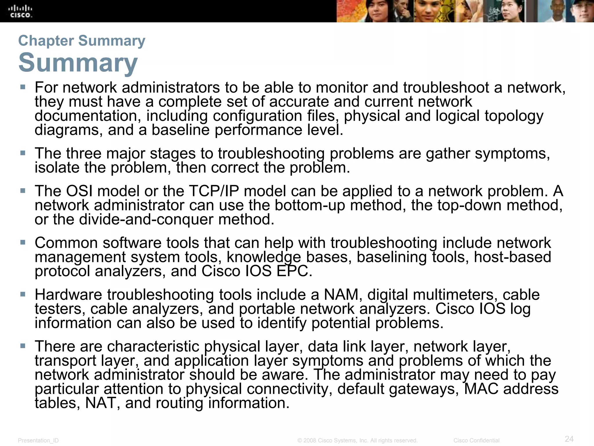 Presentation_ID 24© 2008 Cisco Systems, Inc. All rights reserved. Cisco Confidential Chapter Summary Summary  For network administrators to be able to monitor and troubleshoot a network, they must have a complete set of accurate and current network documentation, including configuration files, physical and logical topology diagrams, and a baseline performance level.  The three major stages to troubleshooting problems are gather symptoms, isolate the problem, then correct the problem.  The OSI model or the TCP/IP model can be applied to a network problem. A network administrator can use the bottom-up method, the top-down method, or the divide-and-conquer method.  Common software tools that can help with troubleshooting include network management system tools, knowledge bases, baselining tools, host-based protocol analyzers, and Cisco IOS EPC.  Hardware troubleshooting tools include a NAM, digital multimeters, cable testers, cable analyzers, and portable network analyzers. Cisco IOS log information can also be used to identify potential problems.  There are characteristic physical layer, data link layer, network layer, transport layer, and application layer symptoms and problems of which the network administrator should be aware. The administrator may need to pay particular attention to physical connectivity, default gateways, MAC address tables, NAT, and routing information. 