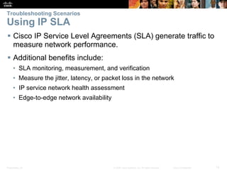 Presentation_ID 12© 2008 Cisco Systems, Inc. All rights reserved. Cisco Confidential
Troubleshooting Scenarios
Using IP SLA
 Cisco IP Service Level Agreements (SLA) generate traffic to
measure network performance.
 Additional benefits include:
• SLA monitoring, measurement, and verification
• Measure the jitter, latency, or packet loss in the network
• IP service network health assessment
• Edge-to-edge network availability
 