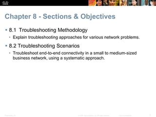 Presentation_ID 2© 2008 Cisco Systems, Inc. All rights reserved. Cisco Confidential
Chapter 8 - Sections & Objectives
 8.1 Troubleshooting Methodology
• Explain troubleshooting approaches for various network problems.
 8.2 Troubleshooting Scenarios
• Troubleshoot end-to-end connectivity in a small to medium-sized
business network, using a systematic approach.
 