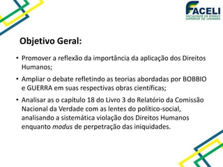 Objetivo Geral:
• Promover a reflexão da importância da aplicação dos Direitos
Humanos;
• Ampliar o debate refletindo as teorias abordadas por BOBBIO
e GUERRA em suas respectivas obras científicas;
• Analisar as o capítulo 18 do Livro 3 do Relatório da Comissão
Nacional da Verdade com as lentes do político-social,
analisando a sistemática violação dos Direitos Humanos
enquanto modus de perpetração das iniquidades.
 