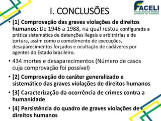• [1] Comprovação das graves violações de direitos
humanos: De 1946 a 1988, na qual restou configurada a
prática sistemática de detenções ilegais e arbitrárias e de
tortura, assim como o cometimento de execuções,
desaparecimentos forçados e ocultação de cadáveres por
agentes do Estado brasileiro.
• 434 mortes e desaparecimentos (Número de casos
cuja comprovação foi possível)
• [2] Comprovação do caráter generalizado e
sistemático das graves violações de direitos humanos
• [3] Caracterização da ocorrência de crimes contra a
humanidade
• [4] Persistência do quadro de graves violações de
direitos humanos
I. CONCLUSÕES
 