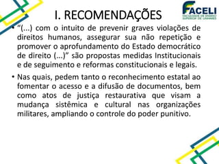 • “(...) com o intuito de prevenir graves violações de
direitos humanos, assegurar sua não repetição e
promover o aprofundamento do Estado democrático
de direito (...)” são propostas medidas Institucionais
e de seguimento e reformas constitucionais e legais.
• Nas quais, pedem tanto o reconhecimento estatal ao
fomentar o acesso e a difusão de documentos, bem
como atos de justiça restaurativa que visam a
mudança sistêmica e cultural nas organizações
militares, ampliando o controle do poder punitivo.
I. RECOMENDAÇÕES
 