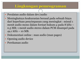  Peralatan audio dalam dev/audio
 Meningkatnya keakurasian berasal pada sebuah biaya
dari keperluan penyimpanan yang meningkat : missal 1
menit audio mono dalam format hukum µ pada 8 kHz –
0,5 MB; 1 menit audio stereo dalam PCM disampel pada
44.1 kHz – 10 MB.
 Dokumentasi online : man audio (man pages)
 Opening audio device
 Perekaman audio
 
