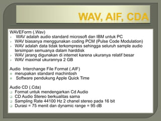 WAVEForm (.Wav)
 WAV adalah audio standard microsoft dan IBM untuk PC
 WAV biasanya menggunakan coding PCM (Pulse Code Modulation)
 WAV adalah data tidak terkompress sehingga seluruh sample audio
tersimpan semuanya dalam harddisk
 WAV jarang digunakan di internet karena ukuranya relatif besar
 WAV maximal ukurannya 2 GB
Audio Interchange File Format (.AIF)
 merupakan standard machintosh
 Software pendukung Apple Quick Time
Audio CD (.Cda)
 Format untuk mendengarkan Cd Audio
 CD Audio Stereo berkualitas sama
 Sampling Rate 44100 Hz 2 chanel stereo pada 16 bit
 Durasi = 75 menit dan dynamic range = 95 dB
 