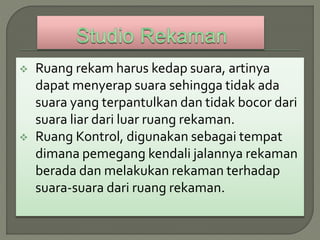  Ruang rekam harus kedap suara, artinya
dapat menyerap suara sehingga tidak ada
suara yang terpantulkan dan tidak bocor dari
suara liar dari luar ruang rekaman.
 Ruang Kontrol, digunakan sebagai tempat
dimana pemegang kendali jalannya rekaman
berada dan melakukan rekaman terhadap
suara-suara dari ruang rekaman.
 