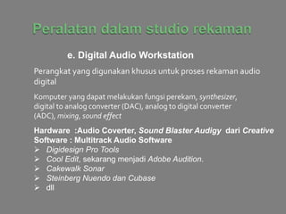 e. Digital Audio Workstation
Perangkat yang digunakan khusus untuk proses rekaman audio
digital
Komputer yang dapat melakukan fungsi perekam, synthesizer,
digital to analog converter (DAC), analog to digital converter
(ADC), mixing, sound effect
Hardware :Audio Coverter, Sound Blaster Audigy dari Creative
Software : Multitrack Audio Software
 Digidesign Pro Tools
 Cool Edit, sekarang menjadi Adobe Audition.
 Cakewalk Sonar
 Steinberg Nuendo dan Cubase
 dll
 