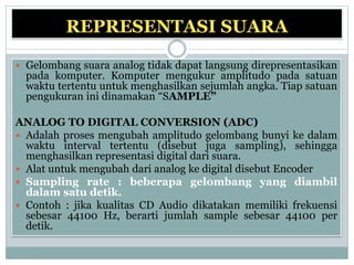 REPRESENTASI SUARA
 Gelombang suara analog tidak dapat langsung direpresentasikan
pada komputer. Komputer mengukur amplitudo pada satuan
waktu tertentu untuk menghasilkan sejumlah angka. Tiap satuan
pengukuran ini dinamakan “SAMPLE”
ANALOG TO DIGITAL CONVERSION (ADC)
 Adalah proses mengubah amplitudo gelombang bunyi ke dalam
waktu interval tertentu (disebut juga sampling), sehingga
menghasilkan representasi digital dari suara.
 Alat untuk mengubah dari analog ke digital disebut Encoder
 Sampling rate : beberapa gelombang yang diambil
dalam satu detik.
 Contoh : jika kualitas CD Audio dikatakan memiliki frekuensi
sebesar 44100 Hz, berarti jumlah sample sebesar 44100 per
detik.
 
