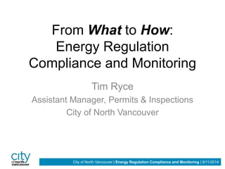 From What to How: 
Energy Regulation 
Compliance and Monitoring 
Tim Ryce 
Assistant Manager, Permits & Inspections 
City of North Vancouver 
City of North Vancouver | Energy Regulation Compliance and Monitoring | 9/11/2014 
 