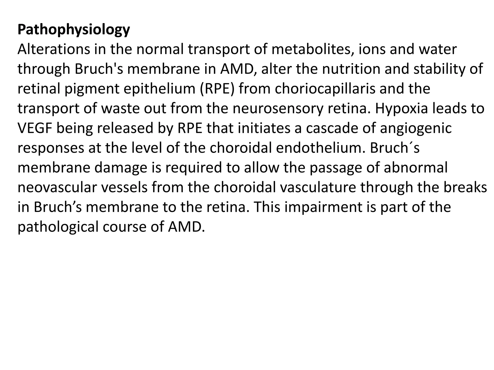 Pathophysiology
Alterations in the normal transport of metabolites, ions and water
through Bruch's membrane in AMD, alter the nutrition and stability of
retinal pigment epithelium (RPE) from choriocapillaris and the
transport of waste out from the neurosensory retina. Hypoxia leads to
VEGF being released by RPE that initiates a cascade of angiogenic
responses at the level of the choroidal endothelium. Bruch´s
membrane damage is required to allow the passage of abnormal
neovascular vessels from the choroidal vasculature through the breaks
in Bruch’s membrane to the retina. This impairment is part of the
pathological course of AMD.
 