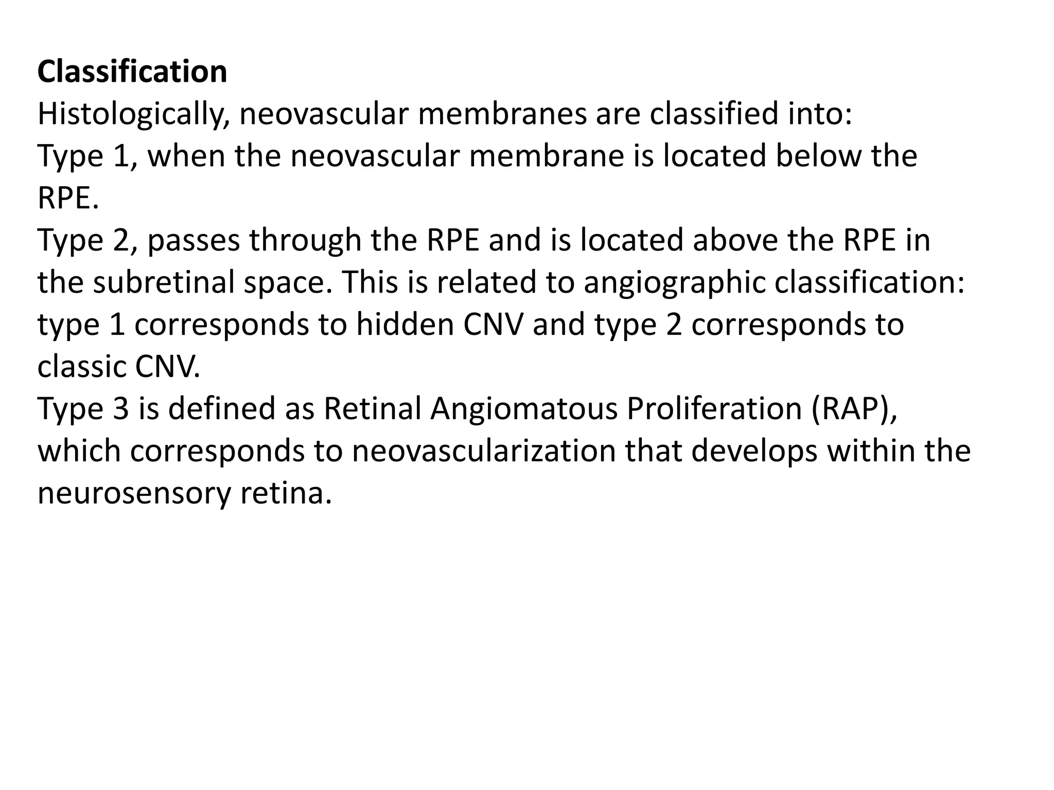 Classification
Histologically, neovascular membranes are classified into:
Type 1, when the neovascular membrane is located below the
RPE.
Type 2, passes through the RPE and is located above the RPE in
the subretinal space. This is related to angiographic classification:
type 1 corresponds to hidden CNV and type 2 corresponds to
classic CNV.
Type 3 is defined as Retinal Angiomatous Proliferation (RAP),
which corresponds to neovascularization that develops within the
neurosensory retina.
 