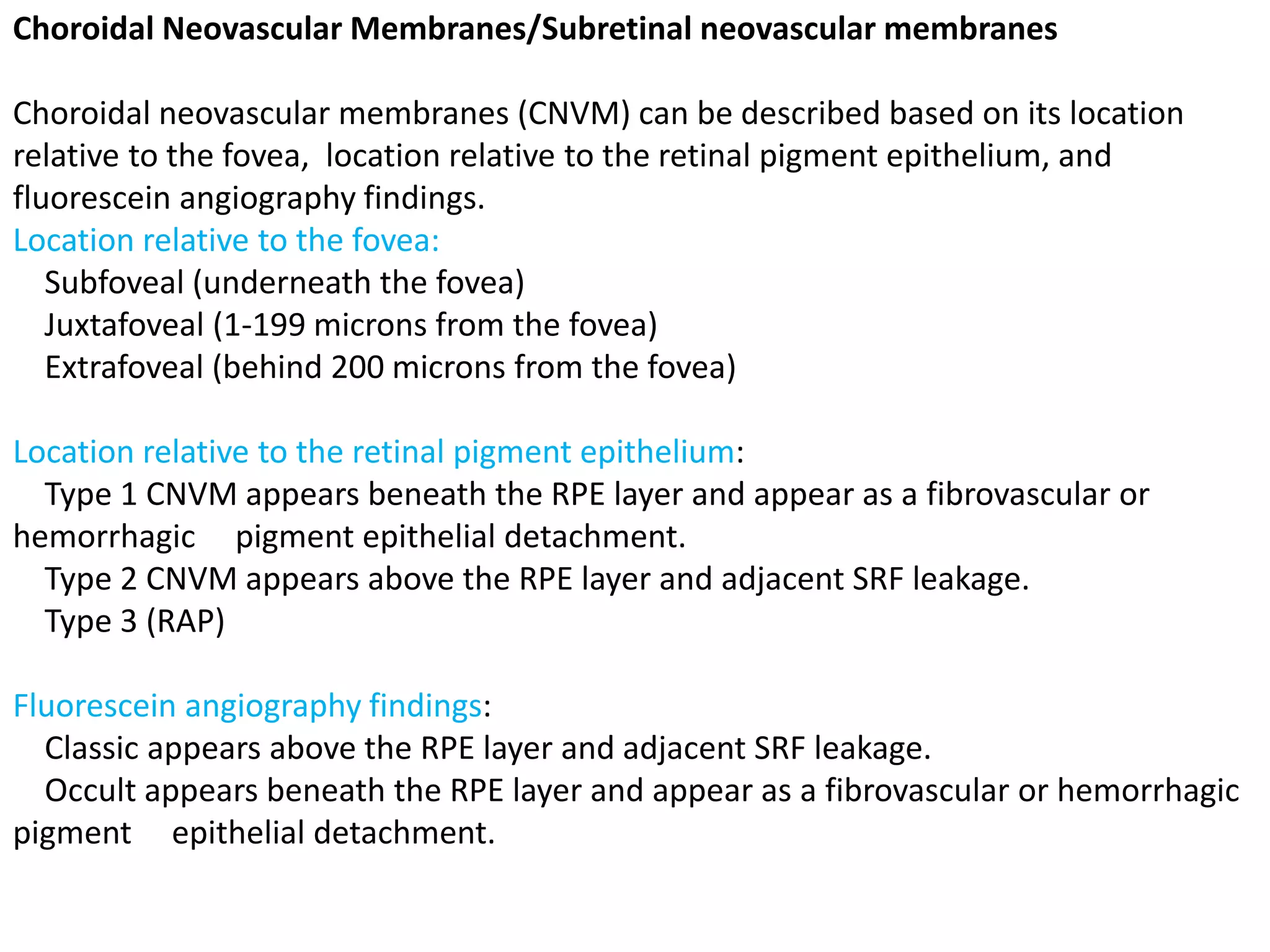Choroidal Neovascular Membranes/Subretinal neovascular membranes
Choroidal neovascular membranes (CNVM) can be described based on its location
relative to the fovea, location relative to the retinal pigment epithelium, and
fluorescein angiography findings.
Location relative to the fovea:
Subfoveal (underneath the fovea)
Juxtafoveal (1-199 microns from the fovea)
Extrafoveal (behind 200 microns from the fovea)
Location relative to the retinal pigment epithelium:
Type 1 CNVM appears beneath the RPE layer and appear as a fibrovascular or
hemorrhagic pigment epithelial detachment.
Type 2 CNVM appears above the RPE layer and adjacent SRF leakage.
Type 3 (RAP)
Fluorescein angiography findings:
Classic appears above the RPE layer and adjacent SRF leakage.
Occult appears beneath the RPE layer and appear as a fibrovascular or hemorrhagic
pigment epithelial detachment.
 