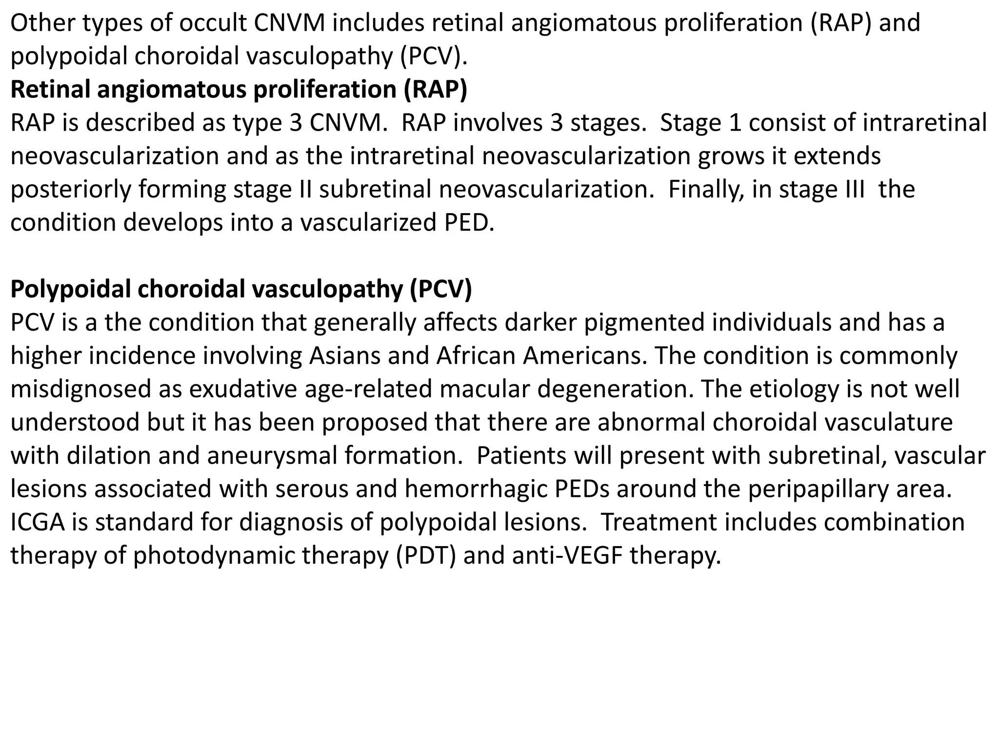 Other types of occult CNVM includes retinal angiomatous proliferation (RAP) and
polypoidal choroidal vasculopathy (PCV).
Retinal angiomatous proliferation (RAP)
RAP is described as type 3 CNVM. RAP involves 3 stages. Stage 1 consist of intraretinal
neovascularization and as the intraretinal neovascularization grows it extends
posteriorly forming stage II subretinal neovascularization. Finally, in stage III the
condition develops into a vascularized PED.
Polypoidal choroidal vasculopathy (PCV)
PCV is a the condition that generally affects darker pigmented individuals and has a
higher incidence involving Asians and African Americans. The condition is commonly
misdignosed as exudative age-related macular degeneration. The etiology is not well
understood but it has been proposed that there are abnormal choroidal vasculature
with dilation and aneurysmal formation. Patients will present with subretinal, vascular
lesions associated with serous and hemorrhagic PEDs around the peripapillary area.
ICGA is standard for diagnosis of polypoidal lesions. Treatment includes combination
therapy of photodynamic therapy (PDT) and anti-VEGF therapy.
 