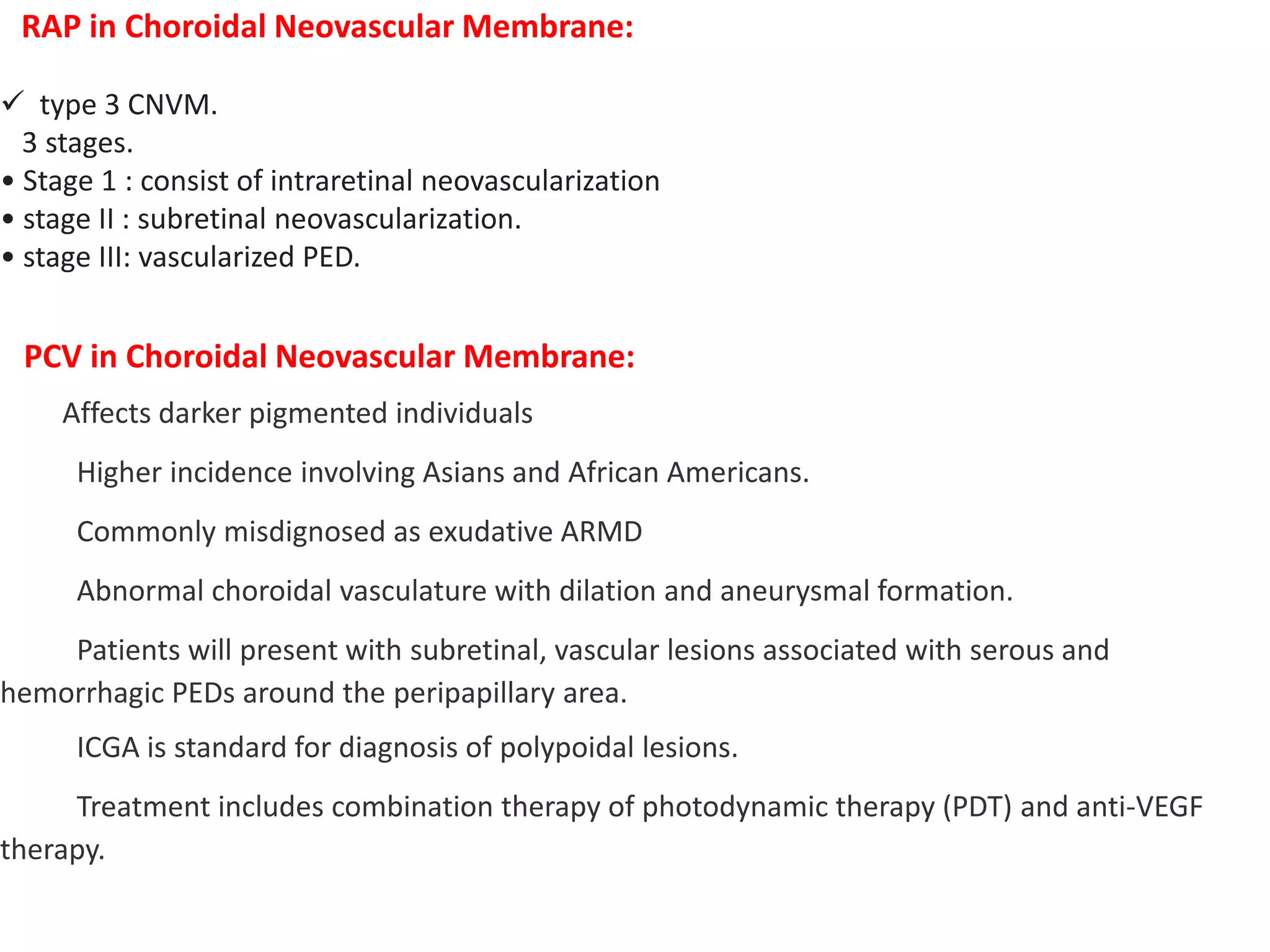 RAP in Choroidal Neovascular Membrane:
 type 3 CNVM.
3 stages.
• Stage 1 : consist of intraretinal neovascularization
• stage II : subretinal neovascularization.
• stage III: vascularized PED.
PCV in Choroidal Neovascular Membrane:
Affects darker pigmented individuals
Higher incidence involving Asians and African Americans.
Commonly misdignosed as exudative ARMD
Abnormal choroidal vasculature with dilation and aneurysmal formation.
Patients will present with subretinal, vascular lesions associated with serous and
hemorrhagic PEDs around the peripapillary area.
ICGA is standard for diagnosis of polypoidal lesions.
Treatment includes combination therapy of photodynamic therapy (PDT) and anti-VEGF
therapy.
 