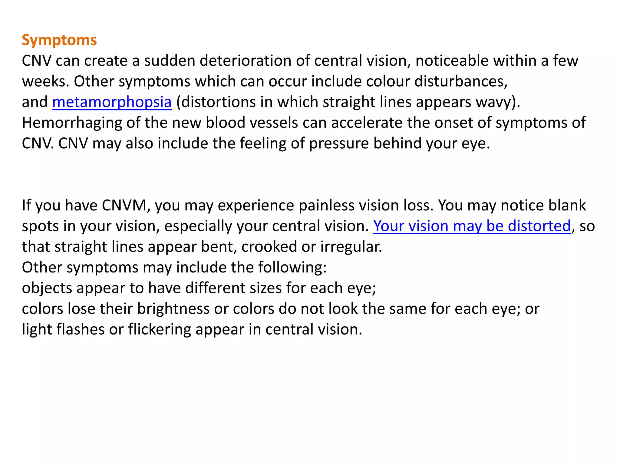 Symptoms
CNV can create a sudden deterioration of central vision, noticeable within a few
weeks. Other symptoms which can occur include colour disturbances,
and metamorphopsia (distortions in which straight lines appears wavy).
Hemorrhaging of the new blood vessels can accelerate the onset of symptoms of
CNV. CNV may also include the feeling of pressure behind your eye.
If you have CNVM, you may experience painless vision loss. You may notice blank
spots in your vision, especially your central vision. Your vision may be distorted, so
that straight lines appear bent, crooked or irregular.
Other symptoms may include the following:
objects appear to have different sizes for each eye;
colors lose their brightness or colors do not look the same for each eye; or
light flashes or flickering appear in central vision.
 