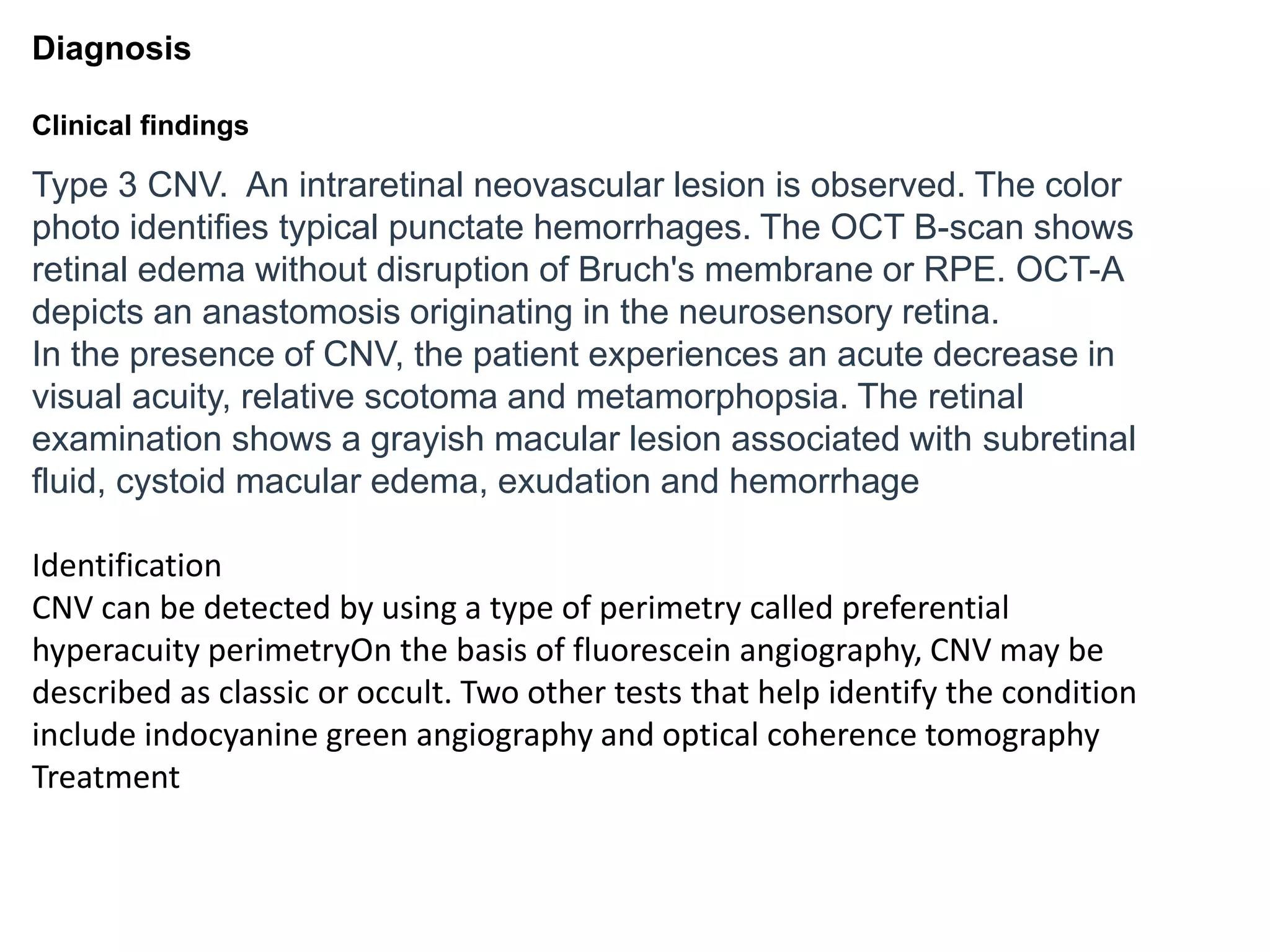Diagnosis
Clinical findings
Type 3 CNV. An intraretinal neovascular lesion is observed. The color
photo identifies typical punctate hemorrhages. The OCT B-scan shows
retinal edema without disruption of Bruch's membrane or RPE. OCT-A
depicts an anastomosis originating in the neurosensory retina.
In the presence of CNV, the patient experiences an acute decrease in
visual acuity, relative scotoma and metamorphopsia. The retinal
examination shows a grayish macular lesion associated with subretinal
fluid, cystoid macular edema, exudation and hemorrhage
Identification
CNV can be detected by using a type of perimetry called preferential
hyperacuity perimetryOn the basis of fluorescein angiography, CNV may be
described as classic or occult. Two other tests that help identify the condition
include indocyanine green angiography and optical coherence tomography
Treatment
 