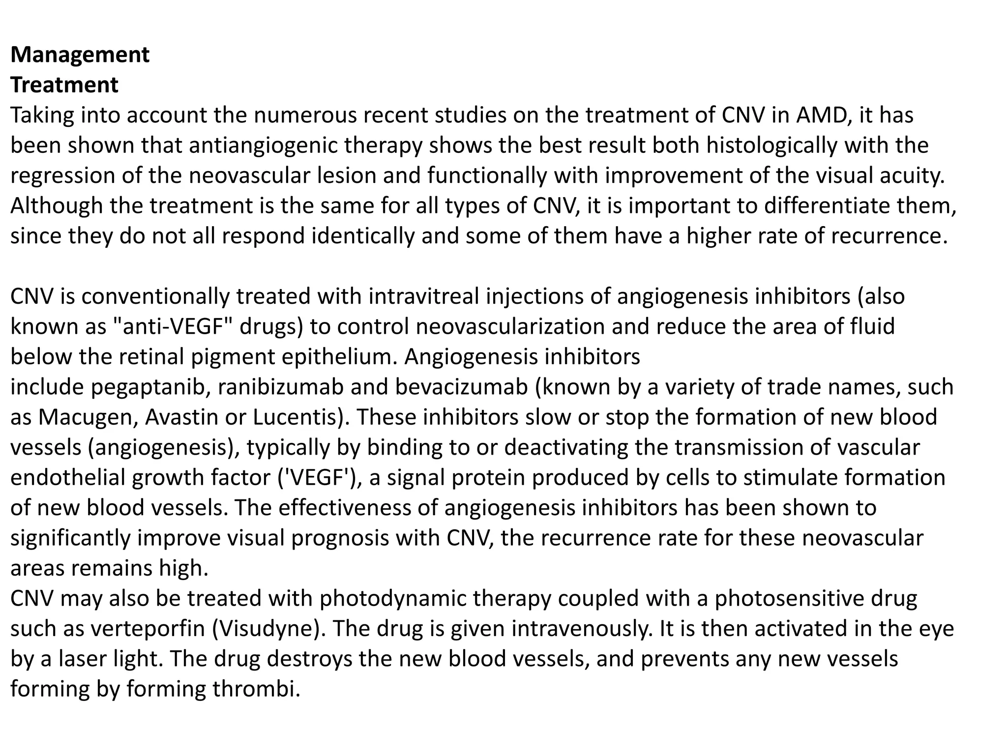 Management
Treatment
Taking into account the numerous recent studies on the treatment of CNV in AMD, it has
been shown that antiangiogenic therapy shows the best result both histologically with the
regression of the neovascular lesion and functionally with improvement of the visual acuity.
Although the treatment is the same for all types of CNV, it is important to differentiate them,
since they do not all respond identically and some of them have a higher rate of recurrence.
CNV is conventionally treated with intravitreal injections of angiogenesis inhibitors (also
known as "anti-VEGF" drugs) to control neovascularization and reduce the area of fluid
below the retinal pigment epithelium. Angiogenesis inhibitors
include pegaptanib, ranibizumab and bevacizumab (known by a variety of trade names, such
as Macugen, Avastin or Lucentis). These inhibitors slow or stop the formation of new blood
vessels (angiogenesis), typically by binding to or deactivating the transmission of vascular
endothelial growth factor ('VEGF'), a signal protein produced by cells to stimulate formation
of new blood vessels. The effectiveness of angiogenesis inhibitors has been shown to
significantly improve visual prognosis with CNV, the recurrence rate for these neovascular
areas remains high.
CNV may also be treated with photodynamic therapy coupled with a photosensitive drug
such as verteporfin (Visudyne). The drug is given intravenously. It is then activated in the eye
by a laser light. The drug destroys the new blood vessels, and prevents any new vessels
forming by forming thrombi.
 