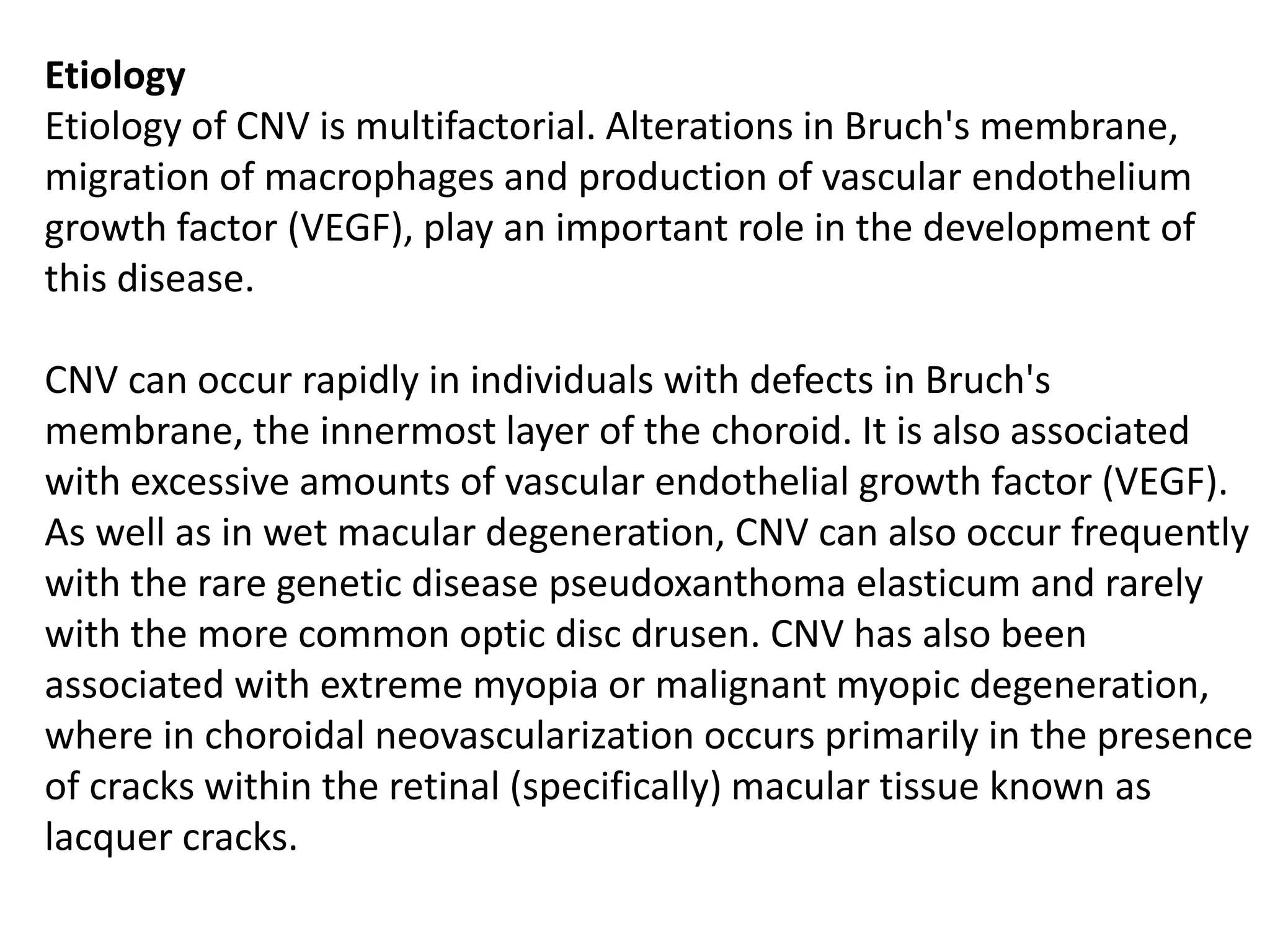 Etiology
Etiology of CNV is multifactorial. Alterations in Bruch's membrane,
migration of macrophages and production of vascular endothelium
growth factor (VEGF), play an important role in the development of
this disease.
CNV can occur rapidly in individuals with defects in Bruch's
membrane, the innermost layer of the choroid. It is also associated
with excessive amounts of vascular endothelial growth factor (VEGF).
As well as in wet macular degeneration, CNV can also occur frequently
with the rare genetic disease pseudoxanthoma elasticum and rarely
with the more common optic disc drusen. CNV has also been
associated with extreme myopia or malignant myopic degeneration,
where in choroidal neovascularization occurs primarily in the presence
of cracks within the retinal (specifically) macular tissue known as
lacquer cracks.
 
