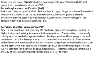 Other types of occult CNVM includes retinal angiomatous proliferation (RAP) and
polypoidal choroidal vasculopathy (PCV).
Retinal angiomatous proliferation (RAP)
RAP is described as type 3 CNVM. RAP involves 3 stages. Stage 1 consist of intraretinal
neovascularization and as the intraretinal neovascularization grows it extends
posteriorly forming stage II subretinal neovascularization. Finally, in stage III the
condition develops into a vascularized PED.
Polypoidal choroidal vasculopathy (PCV)
PCV is a the condition that generally affects darker pigmented individuals and has a
higher incidence involving Asians and African Americans. The condition is commonly
misdignosed as exudative age-related macular degeneration. The etiology is not well
understood but it has been proposed that there are abnormal choroidal vasculature
with dilation and aneurysmal formation. Patients will present with subretinal, vascular
lesions associated with serous and hemorrhagic PEDs around the peripapillary area.
ICGA is standard for diagnosis of polypoidal lesions. Treatment includes combination
therapy of photodynamic therapy (PDT) and anti-VEGF therapy.
 