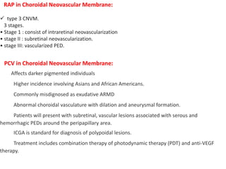 RAP in Choroidal Neovascular Membrane:
 type 3 CNVM.
3 stages.
• Stage 1 : consist of intraretinal neovascularization
• stage II : subretinal neovascularization.
• stage III: vascularized PED.
PCV in Choroidal Neovascular Membrane:
Affects darker pigmented individuals
Higher incidence involving Asians and African Americans.
Commonly misdignosed as exudative ARMD
Abnormal choroidal vasculature with dilation and aneurysmal formation.
Patients will present with subretinal, vascular lesions associated with serous and
hemorrhagic PEDs around the peripapillary area.
ICGA is standard for diagnosis of polypoidal lesions.
Treatment includes combination therapy of photodynamic therapy (PDT) and anti-VEGF
therapy.
 