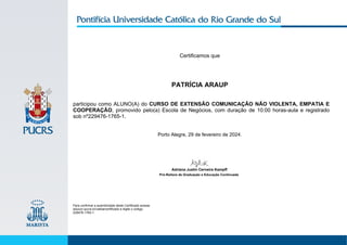 Certificamos que
PATRÍCIA ARAUP
participou como ALUNO(A) do CURSO DE EXTENSÃO COMUNICAÇÃO NÃO VIOLENTA, EMPATIA E
COOPERAÇÃO, promovido pelo(a) Escola de Negócios, com duração de 10:00 horas-aula e registrado
sob nº229476-1765-1.
Porto Alegre, 29 de fevereiro de 2024.
Para confirmar a autenticidade deste Certificado acesse
educon.pucrs.br/validarcertificado e digite o código:
229476-1765-1.
Adriana Justin Cerveira Kampff
Pró-Reitora de Graduação e Educação Continuada
 