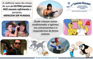 www.simoniaquino.com.br
A violência nasce da crença
de que as OUTRAS pessoas
NOS causam sofrimento e
portanto,
MERECEM SER PUNIDAS.
Desde crianças somos
condicionados a agirmos,
nos comunicarmos e a
respondermos de forma
violenta.
 