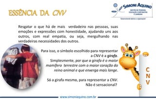 www.simoniaquino.com.br
Resgatar o que há de mais verdadeiro nas pessoas, suas
emoções e expressões com honestidade, ajudando uns aos
outros, com real empatia, ou seja, mergulhando nas
verdadeiras necessidades dos outros.
Para isso, o símbolo escolhido para representar
a CNV é a girafa.
Simplesmente, por que a girafa é o maior
mamífero terrestre com o maior coração do
reino animal e que enxerga mais longe.
Só a girafa mesmo, para representar a CNV.
Não é sensacional?
 