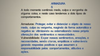 ARMADURA
S
A todo momento sentimos medo, culpa e vergonha de
alguma coisa, e neste caso tendemos a dois tipos de
comportamentos.
Armaduras: Proteger, evitar e distanciar o objeto de nosso
medo, culpa ou vergonha, reagindo de forma automática e
negativa se vitimizando ou externalizando nossa própria
alienação dos sentimentos e necessidades.
Vulnerabilidade: Expor nossos sentimentos, emoções, e
necessidades, sendo claros, empáticos e vulneráveis
gerando respostas positivas e que assumem a
responsabilidade pelos comportamentos, atitudes e
ações.
 