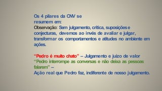 Os 4 pilares da CNV se
resumem em:
Observação: Sem julgamento, crítica, suposiçõese
conjecturas, devemos ao invés de avaliar e julgar,
transformar os comportamentos e atitudes no ambiente em
ações.
“Pedro é muito chato” – Julgamento e juízo de valor
“Pedro interrompe as conversas e não deixa as pessoas
falarem” –
Ação real que Pedro faz, indiferente de nosso julgamento.
 