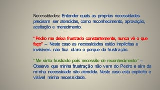 Necessidades: Entender quais as próprias necessidades
precisam ser atendidas, como reconhecimento, aprovação,
aceitação e merecimento.
“Pedro me deixa frustrado constantemente, nunca vê o que
faço” – Neste caso as necessidades estão implícitas e
invisíveis, não fica claro o porque da frustração.
“Me sinto frustrado pois necessito de reconhecimento” –
Observe que minha frustração não vem do Pedro e sim da
minha necessidade não atendida. Neste caso esta explícito e
visível minha necessidade.
 