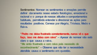 Sentimentos: Nomear os sentimentos e emoções permite
definir claramente nosso estado fisiológico, emocional e
racional e o porque de nossas atitudes e comportamentos
habituais, permitindo entender e direcionar as ações para
resultados positivos. Comece por Alegria, Tristeza, Medo e
Raiva.
“Pedro me deixa frustrado constantemente, nunca vê o que
faço, isso me deixa com raiva” – Apesar de nomear não está
claro o que causa a raiva.
“Me sinto frustrado e com raiva pois necessito de
reconhecimento” – Observe que não ter a necessidade
atendida causa o sentimento em questão.
 