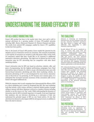 UNDERSTANDING THE BRAND EFFICACY OF RFI
RFI AS A DIRECT MARKETING TOOL                                                           THE CHALLENGE
Canoe’s RFI product has been in the market since June, 2010 and is sold to               Advances in technology are transforming
                                                                                         television from one-way broadcast events into
national advertisers by a growing number of Canoe ITV-enabled networks                   two-way, immersive interactive experiences
including AMC, Bravo, Discovery Channel, E!, History Channel and Style.                  that allow viewers to engage with content
The results from national RFI campaigns enabled by Canoe’s ITV capabilities              differently. This functionality is called
                                                                                         Interactive Television (ITV).
to-date have been positive.
                                                                                         Broadly defined, ITV may be considered an
Prior to the launch of Canoe’s RFI product, Canoe studied the potential for the          array of services that range from the
adoption and use of interactive services by consumers. This research revealed that       enablement of simple activities such as surfing
                                                                                         interactive     programming         guides     to
a vast majority of consumers are receptive to ads with greater utility. In fact, 82%     participating in social TV experiences such as
of consumers stated that they would like to be exposed to additional                     polls and surveys. The more advanced
interactive television advertising. This high level of interest has led to early         capabilities that are now becoming mainstream
                                                                                         allow for the enhancement of programming
interaction rates for ITV advertising that are competitive with other direct             and advertising with engaging, convenient,
marketing vehicles.                                                                      interactive options for viewers that provide new
                                                                                         business opportunities to television advertisers.
Canoe’s interaction rates for RFI vary based on advertiser, industry, offer, and         ITV - enhanced advertising now allows viewers
genre of programming, but the highest performing campaigns have final                    to request information, coupons, samples, or
interaction rates of nearly 1%, which is on par with interaction rates seen with         other offers from marketers and is becoming
Internet-based interactive advertising and other direct marketing vehicles. As           common place. Typically, such advertising
                                                                                         products are referred to as Request for
interactive advertising on TV is a new development for most viewers, interaction         Information (RFI). While RFI products were
rates at this level are very promising. As ITV becomes more common place, it is          designed to bring the benefits of direct
anticipated that increased consumer awareness of this convenient cable service           marketing fulfillment capabilities to television,
                                                                                         it is equally important to understand the
feature will support additional use.                                                     effectiveness of this advanced advertising
                                                                                         option as a branding tool.
While the response rates in early campaigns have demonstrated the efficacy of RFI
as a direct marketing tool, it must be recognized that RFI, like most marketing
tools that include a call to action, will have a relatively limited number of people
                                                                                         THE SOLUTION
                                                                                         In an effort to gain insights into the branding
willing to interact with them. Response is driven by a number of factors including       effects of RFI solutions, Canoe Ventures
whether or not the viewer is in “buy” mode. While understanding the dynamics of          commissioned E-Poll Market Research to
interaction rates for RFI is certainly important, it is equally, if not more important   execute several studies in conjunction with
                                                                                         Canoe-enabled national RFI advertising
that marketers who use television advertising as a centerpiece of their mix              campaigns. The focus of the studies was to
understand the potential impact of RFI on core brand metrics. It’s key that              better understand the efficacy of RFI’s
advertisers be informed on the impact of RFI for all exposed viewers, in addition to     on-screen presence in driving a variety of key
                                                                                         branding metrics.
those who elect to interact.

                                                                                         THE POTENTIAL
                                                                                         Our results show that RFI enhancements to
                                                                                         advertising create an opportunity for
                                                                                         marketers to improve the performance of
                                                                                         their TV ads by enhancing branding impact
                                                                                         while also providing viewer fulfillment
                                                                                         capabilities.
1
 