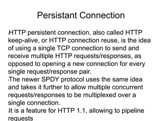 Persistant Connection
lHTTP persistent connection, also called HTTP
keep-alive, or HTTP connection reuse, is the idea
of using a single TCP connection to send and
receive multiple HTTP requests/responses, as
opposed to opening a new connection for every
single request/response pair.
lThe newer SPDY protocol uses the same idea
and takes it further to allow multiple concurrent
requests/responses to be multiplexed over a
single connection.
lIt is a feature for HTTP 1.1, allowing to pipeline
requests
 
