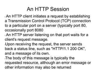 An HTTP Session
l An HTTP client initiates a request by establishing
a Transmission Control Protocol (TCP) connection
to a particular port on a server (typically port 80,
occasionally port 8080
l An HTTP server listening on that port waits for a
client's request message.
lUpon receiving the request, the server sends
back a status line, such as "HTTP/1.1 200 OK",
and a message of its own.
lThe body of this message is typically the
requested resource, although an error message or
other information may also be returned
 