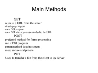 Main Methods
GET
lretrieve a URL from the server
lsimple page request
lrun a CGI program
lrun a CGI with arguments attached to the URL
POST
lpreferred method for forms processing
lrun a CGI program
lparameterized data in system
lmore secure and private
PUT
lUsed to transfer a file from the client to the server
 