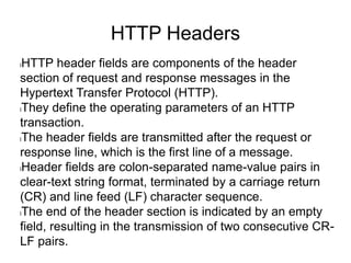 HTTP Headers
lHTTP header fields are components of the header
section of request and response messages in the
Hypertext Transfer Protocol (HTTP).
lThey define the operating parameters of an HTTP
transaction.
lThe header fields are transmitted after the request or
response line, which is the first line of a message.
lHeader fields are colon-separated name-value pairs in
clear-text string format, terminated by a carriage return
(CR) and line feed (LF) character sequence.
lThe end of the header section is indicated by an empty
field, resulting in the transmission of two consecutive CR-
LF pairs.
 